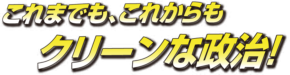 これまでも、これからも クリーンな政治！